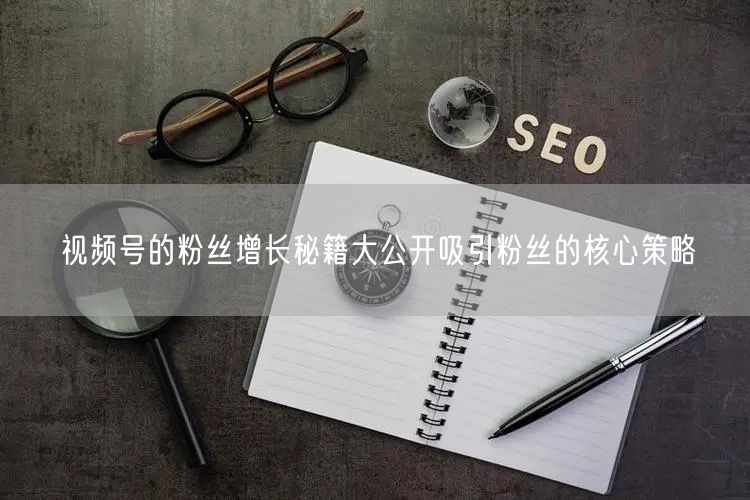 视频号的粉丝增长秘籍大公开吸引粉丝的核心策略