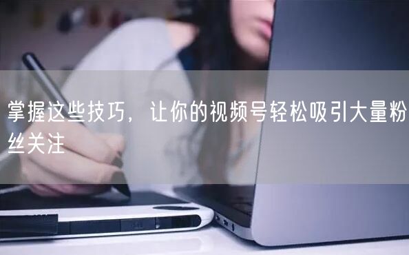 掌握这些技巧，让你的视频号轻松吸引大量粉丝关注