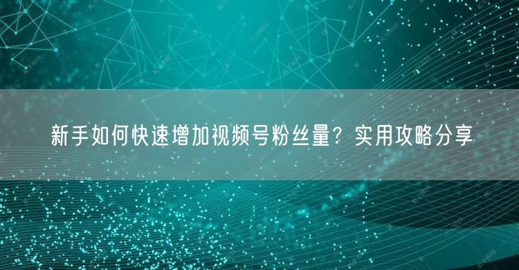 新手如何快速增加视频号粉丝量？实用攻略分享