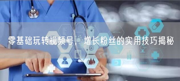零基础玩转视频号，增长粉丝的实用技巧揭秘