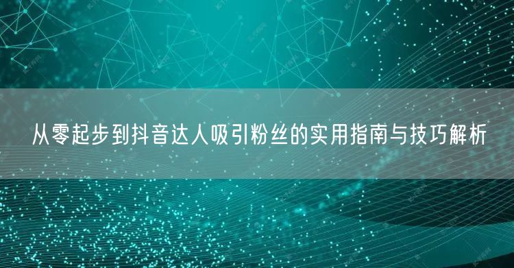 从零起步到抖音达人吸引粉丝的实用指南与技巧解析