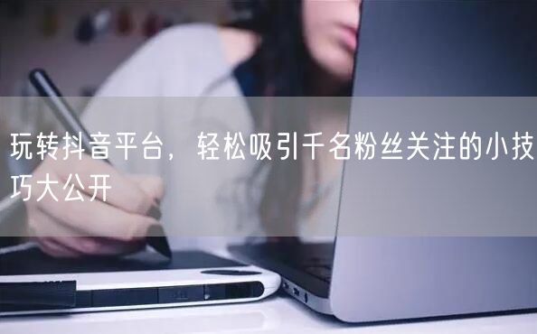 玩转抖音平台，轻松吸引千名粉丝关注的小技巧大公开
