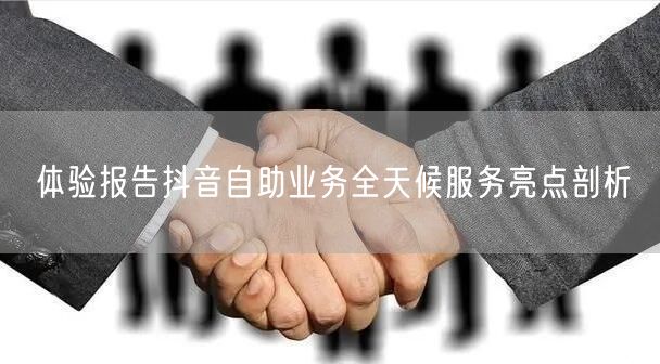 体验报告抖音自助业务全天候服务亮点剖析