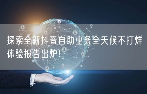 探索全新抖音自助业务全天候不打烊体验报告出炉！