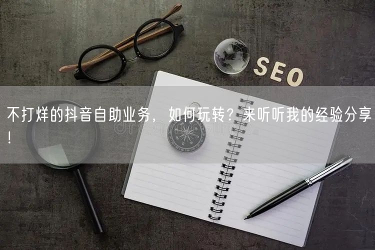 不打烊的抖音自助业务，如何玩转？来听听我的经验分享！