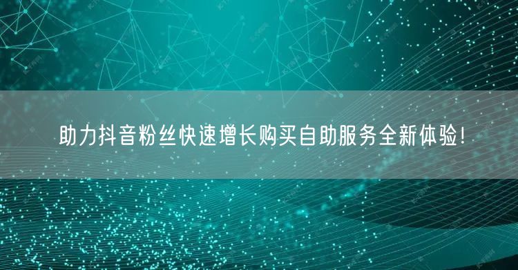 助力抖音粉丝快速增长购买自助服务全新体验！