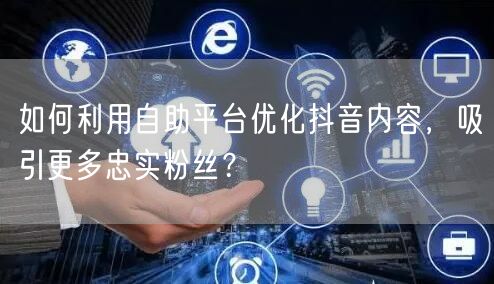 如何利用自助平台优化抖音内容，吸引更多忠实粉丝？