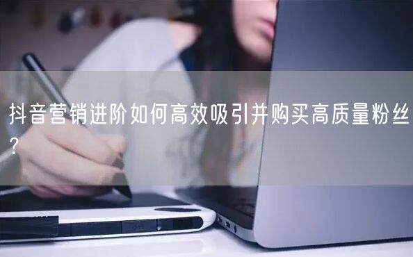抖音营销进阶如何高效吸引并购买高质量粉丝？