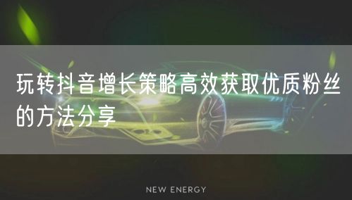 玩转抖音增长策略高效获取优质粉丝的方法分享