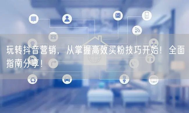 玩转抖音营销，从掌握高效买粉技巧开始！全面指南分享！