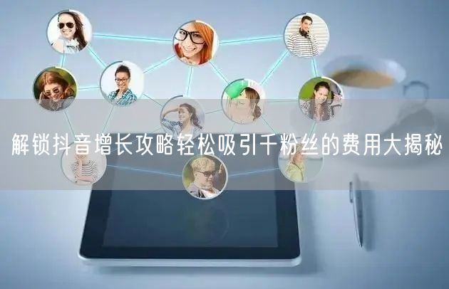 解锁抖音增长攻略轻松吸引千粉丝的费用大揭秘
