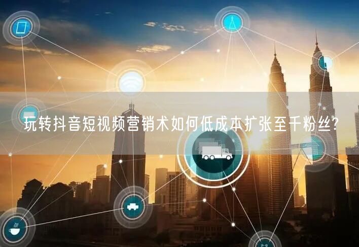 玩转抖音短视频营销术如何低成本扩张至千粉丝?