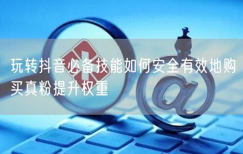 玩转抖音必备技能如何安全有效地购买真粉提升权重