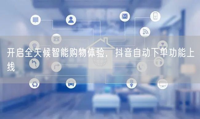 开启全天候智能购物体验，抖音自动下单功能上线