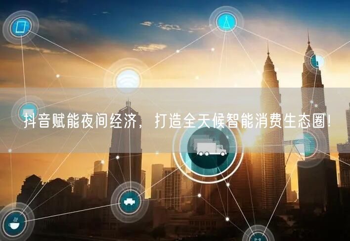 抖音赋能夜间经济，打造全天候智能消费生态圈！