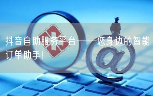 抖音自助服务平台——您身边的智能订单助手！
