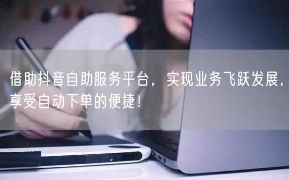 借助抖音自助服务平台，实现业务飞跃发展，享受自动下单的便捷！