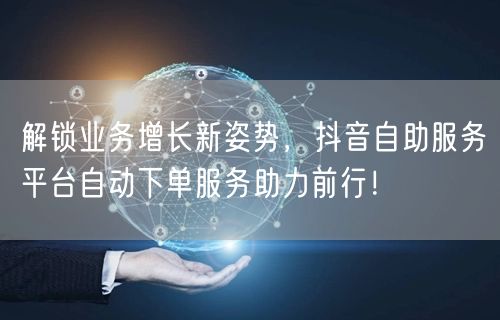 解锁业务增长新姿势，抖音自助服务平台自动下单服务助力前行！