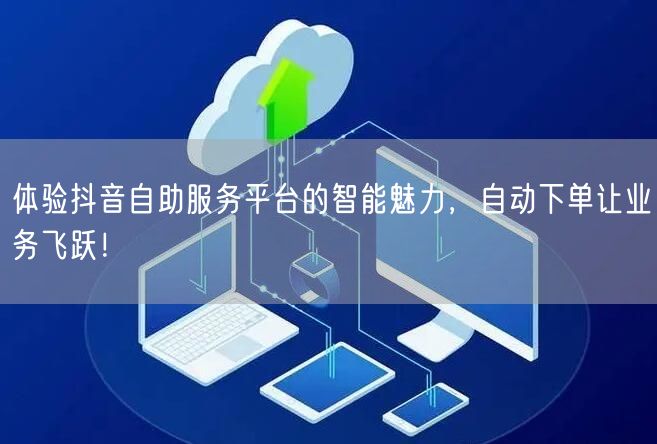 体验抖音自助服务平台的智能魅力，自动下单让业务飞跃！