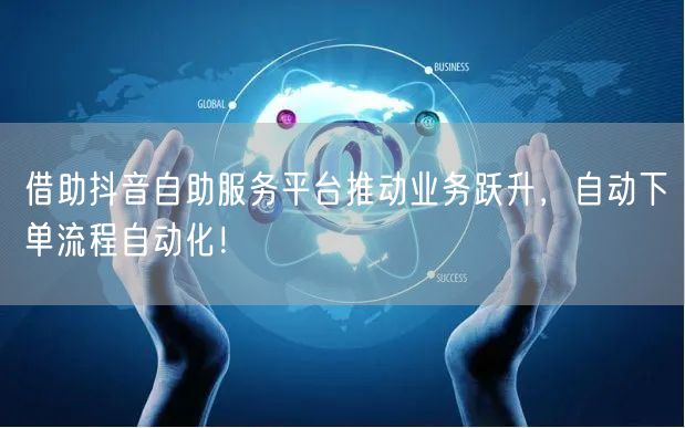 借助抖音自助服务平台推动业务跃升，自动下单流程自动化！