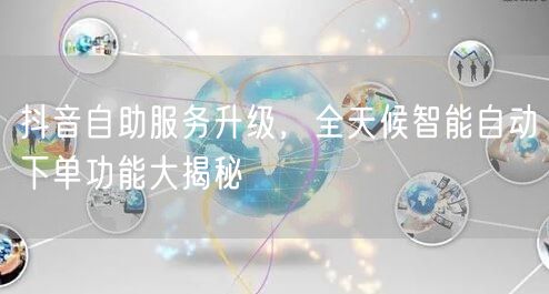 抖音自助服务升级，全天候智能自动下单功能大揭秘