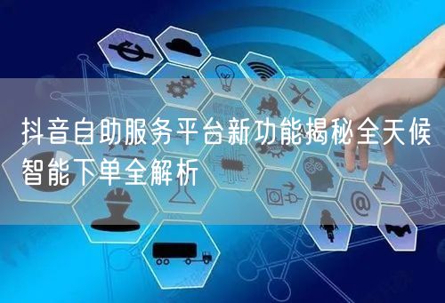 抖音自助服务平台新功能揭秘全天候智能下单全解析