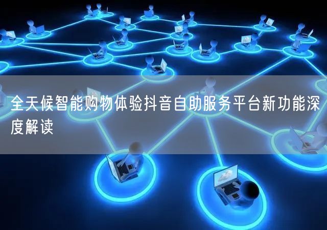 全天候智能购物体验抖音自助服务平台新功能深度解读