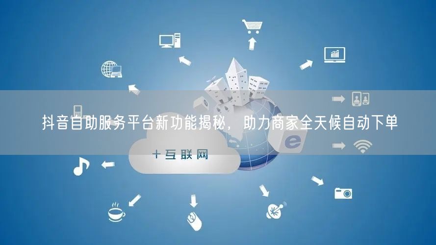 抖音自助服务平台新功能揭秘，助力商家全天候自动下单