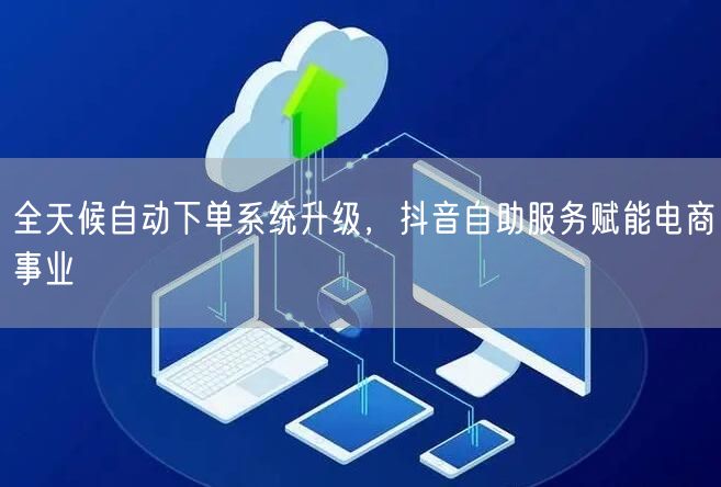 全天候自动下单系统升级，抖音自助服务赋能电商事业