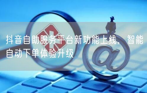 抖音自助服务平台新功能上线，智能自动下单体验升级