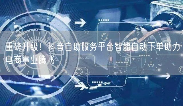 重磅升级！抖音自助服务平台智能自动下单助力电商事业腾飞