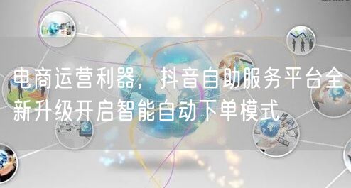 电商运营利器，抖音自助服务平台全新升级开启智能自动下单模式