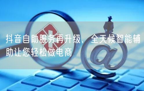 抖音自助服务再升级，全天候智能辅助让您轻松做电商