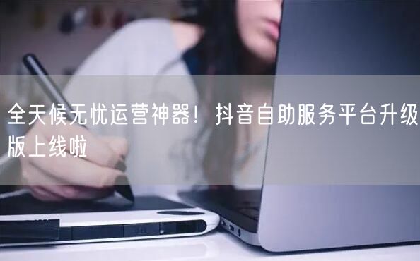 全天候无忧运营神器！抖音自助服务平台升级版上线啦