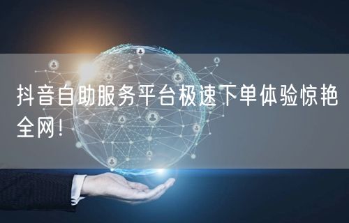 抖音自助服务平台极速下单体验惊艳全网！