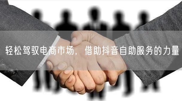 轻松驾驭电商市场，借助抖音自助服务的力量