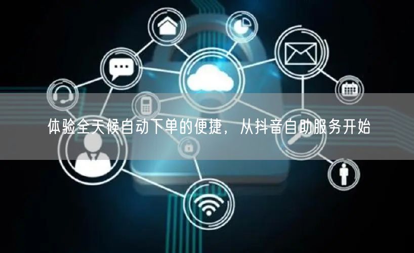 体验全天候自动下单的便捷，从抖音自助服务开始
