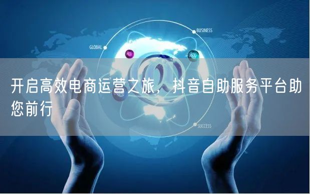 开启高效电商运营之旅，抖音自助服务平台助您前行