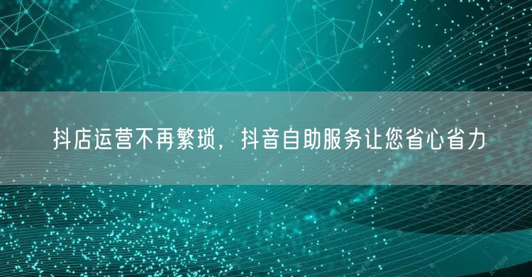 抖店运营不再繁琐，抖音自助服务让您省心省力